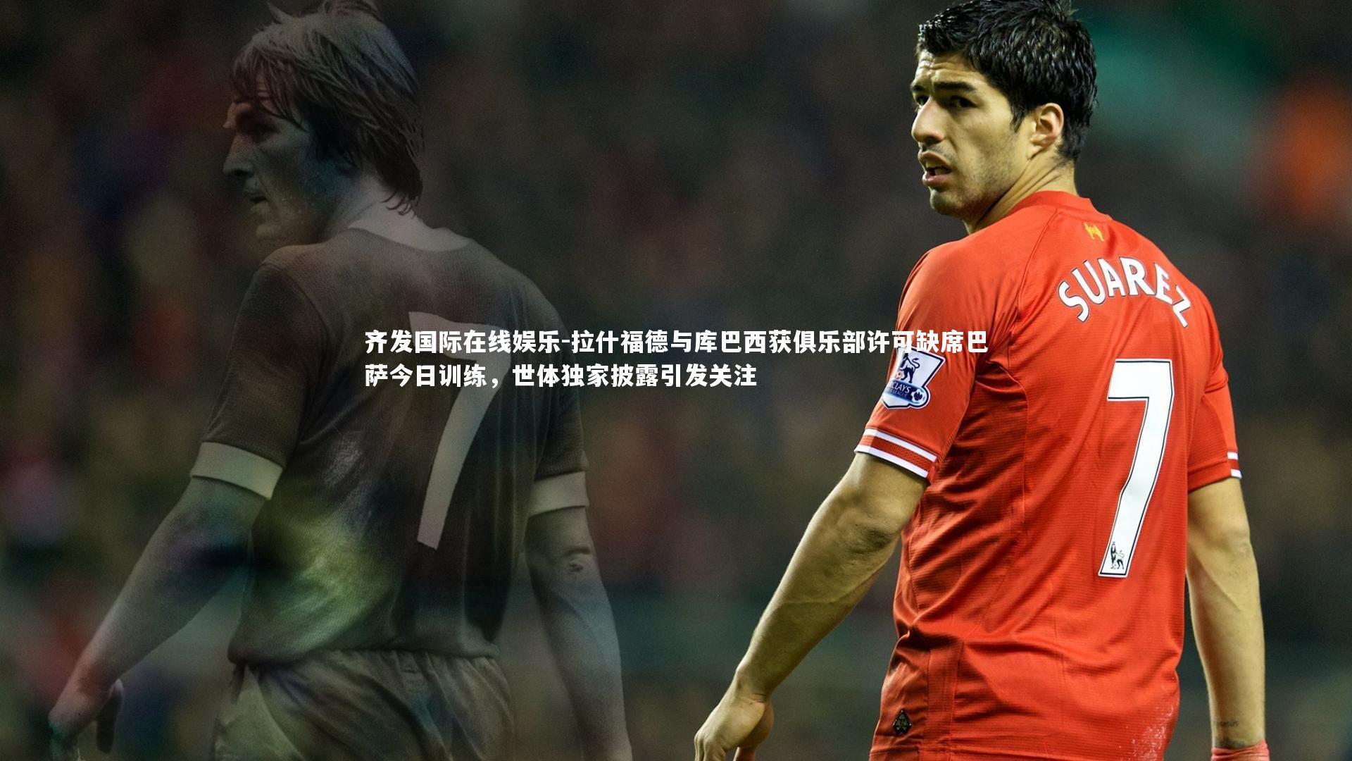 拉什福德与库巴西获俱乐部许可缺席巴萨今日训练,世体独家披露引发关注