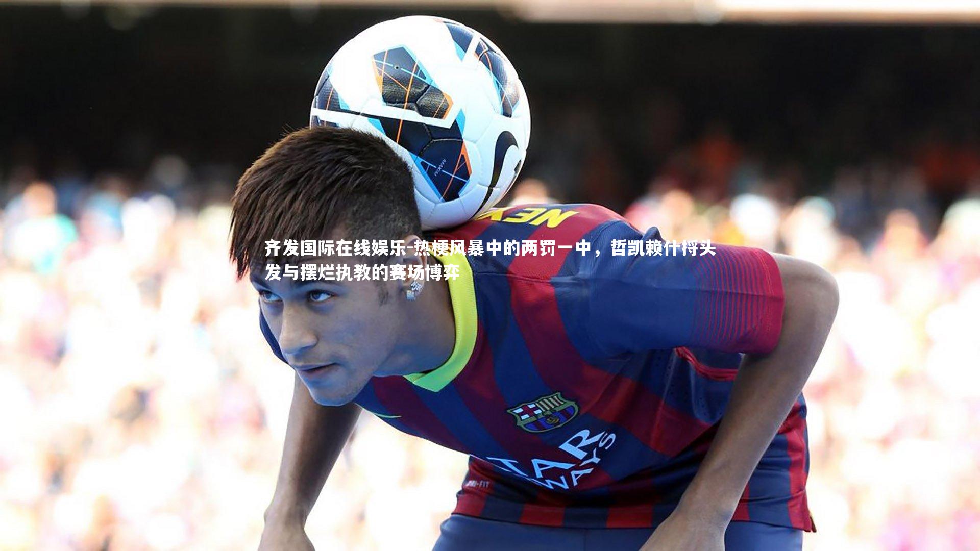 热梗风暴中的两罚一中,哲凯赖什捋头发与摆烂执教的赛场博弈