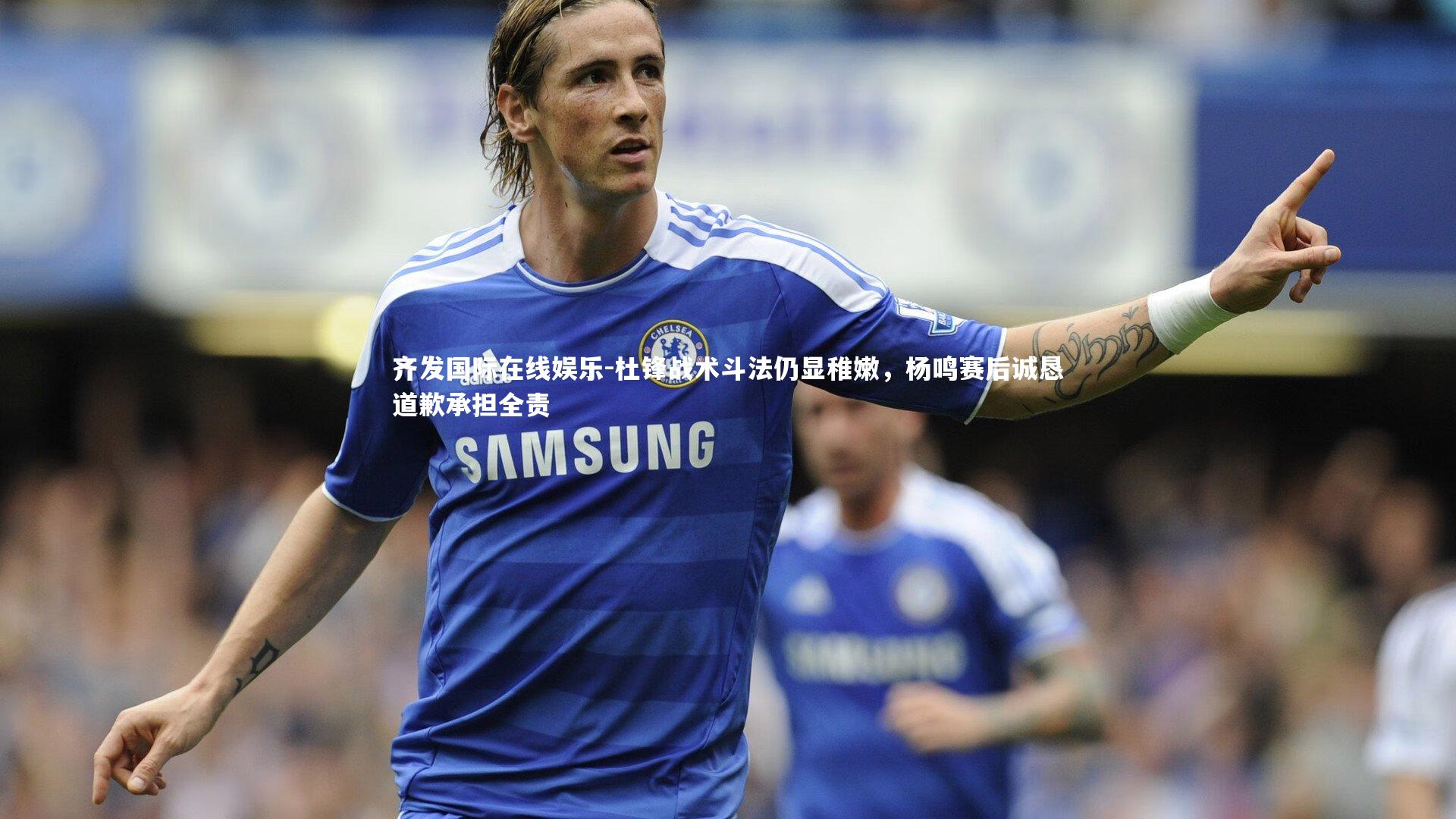 齐发国际在线娱乐-杜锋战术斗法仍显稚嫩，杨鸣赛后诚恳道歉承担全责